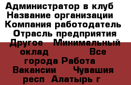 Администратор в клуб › Название организации ­ Компания-работодатель › Отрасль предприятия ­ Другое › Минимальный оклад ­ 23 000 - Все города Работа » Вакансии   . Чувашия респ.,Алатырь г.